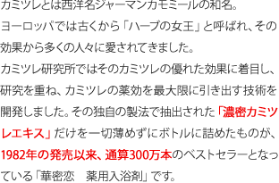 カミツレとは西洋名ジャーマンカモミールの和名。
ヨーロッパでは古くから「ハーブの女王」と呼ばれ、その効果から多くの人々に愛されてきました。
カミツレ研究所ではそのカミツレの優れた効果に着目し、研究を重ね、カミツレの薬効を最大限に引き出す技術を開発しました。その独自の製法で抽出された「濃密カミツレエキス」だけを一切薄めずにボトルに詰めたものが、1982年の発売以来、通算300万本のベストセラーとなっている「華密恋　薬用入浴剤」です。