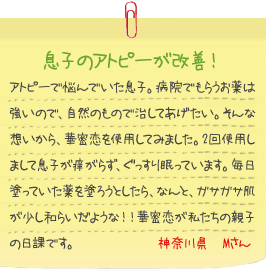 息子のアトピーが改善！
アトピーで悩んでいた息子。病院でもらうお薬は強いので、自然のもので治してあげたい。そんな想いから、華密恋を使用してみました。2回使用しまして息子が痒がらず、ぐっすり眠っています。毎日塗っていた薬を塗ろうとしたら、なんと、ガサガサ肌が少し和らいだような！！華密恋が私たちの親子の日課です。神奈川県　Mさん