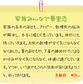 家族みんなで華密恋
家族の長年のあせも、アトピー、乾燥肌の悩みが解決し、本当に嬉しく思っています。旅行にも持っていきます。お肌の乾燥が全く気にならなくなりました。夏のあせもや、下着の締め付けによるかゆみが全く気にならなく、快適に過ごしています。どうか、いつまでもこの入浴剤がありますようにと、祈っております。京都府　Wさん