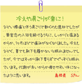 冷えや肩こりが楽に！
ひどい腰痛と伴う肩こりで動くのも億劫でしたが、華密恋の入浴を続けるうちに、しっかりと温まるからか、1ヶ月ほどで痛みがなくなりました。冷えもひどく、夏でも靴下を履かないと眠れませんでしたが、今ではすっかり靴下要らずでぐっすりと眠れています。代謝が良いからか痩せやすい体になったように思います。島根県　Sさん