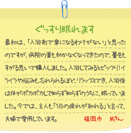 ぐっすり眠れます
最初は、「入浴剤で楽になるわけがない」と思ったのですが、病院の薬も効かなくなってきたので、藁をもすがる思いで購入しました。入浴してみるとビックり！イライラや悩みも忘れられるほど、リラックスでき、入浴後は体がポカポカして知らず知らずのうちに、眠っていました。今では、主人も「1日の疲れが取れる」と言って、夫婦で愛用しています。福岡市　Mさん
