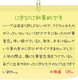 にきびに効果的です
ハーブはあまり詳しくないので、ケミカルなものが入っていないというだけで手に取ったのが華密恋。使い続けていると、毎年、本当に悩んでいた夏の背中にきびが全くできませんでした！入浴の際は、顔にも華密恋湯をつけていると、あごに出来やすかったにきびも今のところ出てきていません。北海道　Uさん