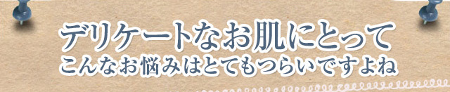 デリケートなお肌にとってこんなお悩みはとてもつらいですよね