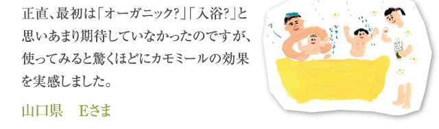 正直、最初は「オーガニック？」「入浴？」と思いあまり期待していなかったのですが、使ってみると驚くほどにカモミールの効果を実感しました。