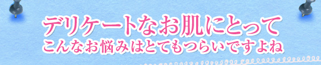 デリケートなお肌にとってこんなお悩みはとてもつらいですよね