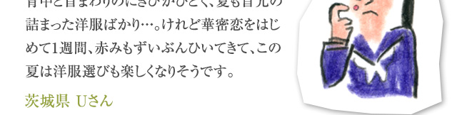 背中と首まわりのにきびがひどく、夏も首元の詰まった洋服ばかり・・・。けれど華密恋をはじめて1週間、赤みもずいぶんひいてきて、この夏は洋服選びも楽しくなりそうです。 